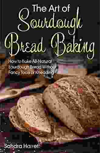 The Art Of Sourdough Bread Baking: How To Bake All Natural Sourdough Bread Without Fancy Tools Or Kneading