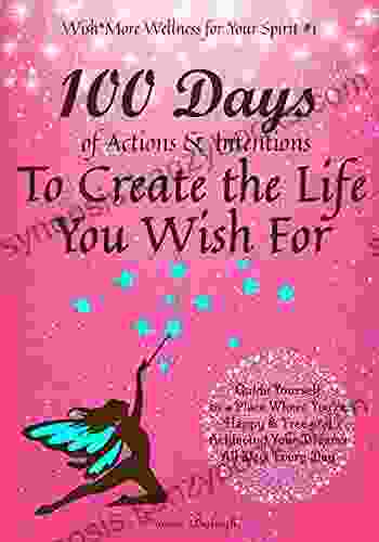 100 Days Of Actions Intentions To Create The Life You Wish For: Guide Yourself To A Place Where You Re Happy Free And Achieving Your Dreams All Day Day (Wish*More Wellness For Your Spirit)