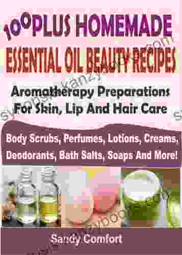 100 Plus Homemade Essential Oil Beauty Recipes: Aromatherapy Preparations For Skin Lip And Hair Care: (Body Scrubs Perfumes Lotions Creams Deodorants Bath Salts Soaps And More)