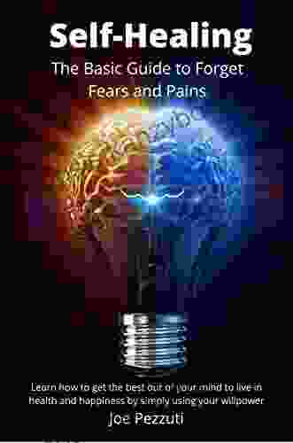 The Self Healing Guide To Forget Fears And Pains: Learn How To Get The Best Out Of Your Mind To Live In Health And Happiness By Simply Using Your Willpower